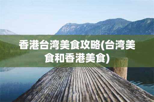香港台湾美食攻略(台湾美食和香港美食)