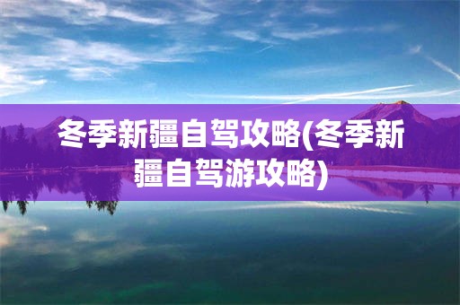 冬季新疆自驾攻略(冬季新疆自驾游攻略)