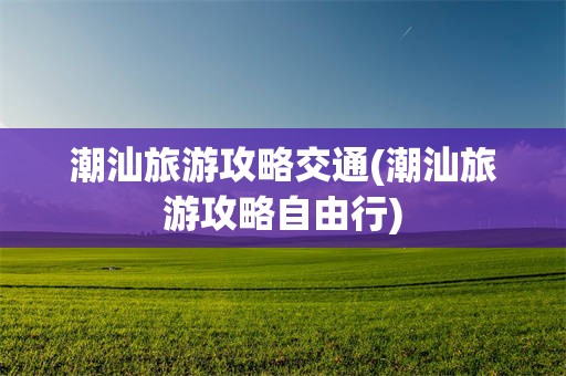 潮汕旅游攻略交通(潮汕旅游攻略自由行)