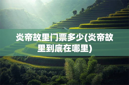 炎帝故里门票多少(炎帝故里到底在哪里)