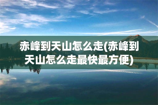 赤峰到天山怎么走(赤峰到天山怎么走最快最方便)