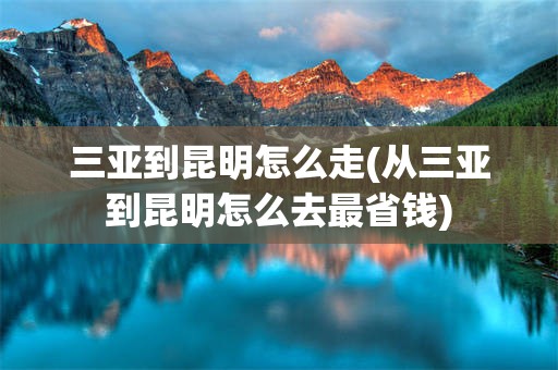 三亚到昆明怎么走(从三亚到昆明怎么去最省钱)
