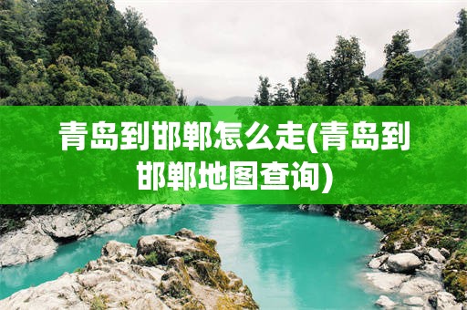青岛到邯郸怎么走(青岛到邯郸地图查询)