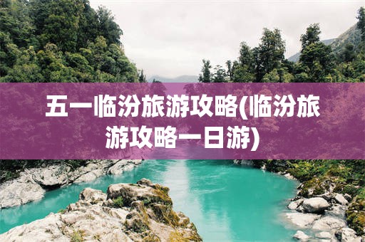 五一临汾旅游攻略(临汾旅游攻略一日游)