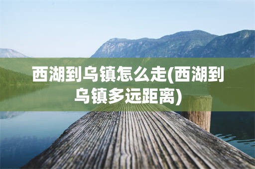 西湖到乌镇怎么走(西湖到乌镇多远距离)