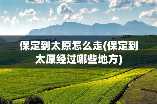 保定到太原怎么走(保定到太原经过哪些地方)