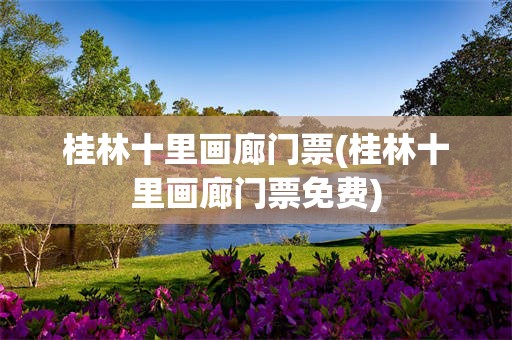 桂林十里画廊门票(桂林十里画廊门票免费)