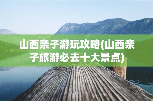 山西亲子游玩攻略(山西亲子旅游必去十大景点)