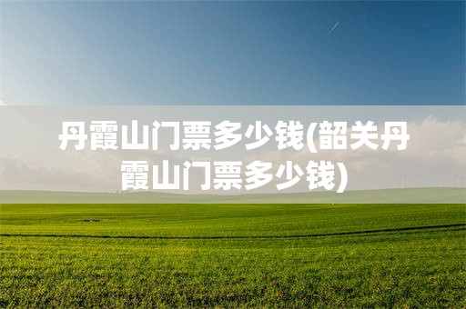 丹霞山门票多少钱(韶关丹霞山门票多少钱)