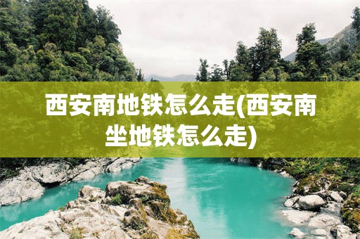 西安南地铁怎么走(西安南坐地铁怎么走)
