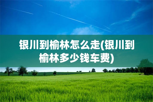 银川到榆林怎么走(银川到榆林多少钱车费)