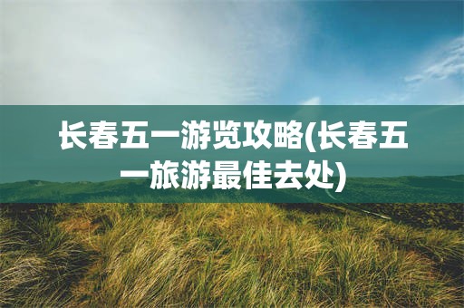 长春五一游览攻略(长春五一旅游最佳去处)