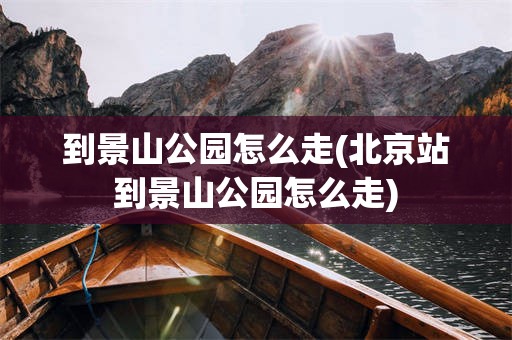 到景山公园怎么走(北京站到景山公园怎么走)