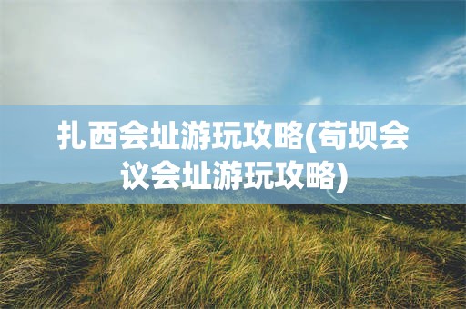 扎西会址游玩攻略(苟坝会议会址游玩攻略)