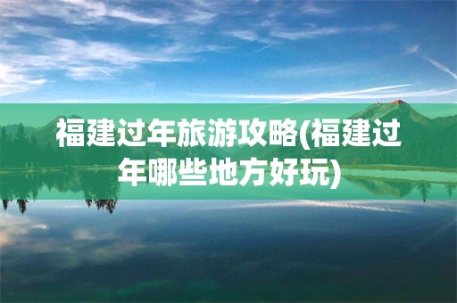 福建过年旅游攻略(福建过年哪些地方好玩)