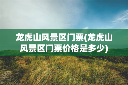 龙虎山风景区门票(龙虎山风景区门票价格是多少)