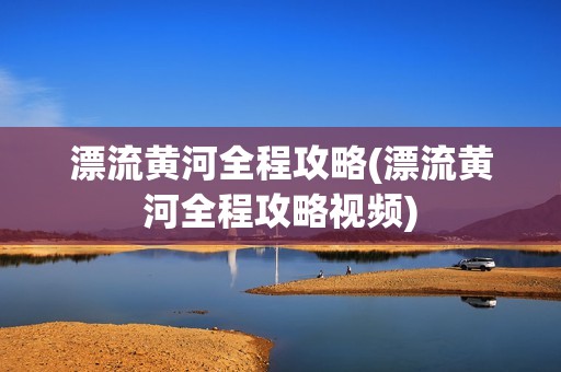 漂流黄河全程攻略(漂流黄河全程攻略视频)