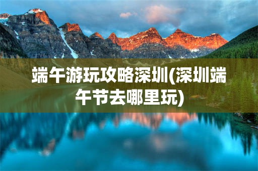 端午游玩攻略深圳(深圳端午节去哪里玩)