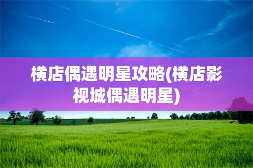 横店偶遇明星攻略(横店影视城偶遇明星)