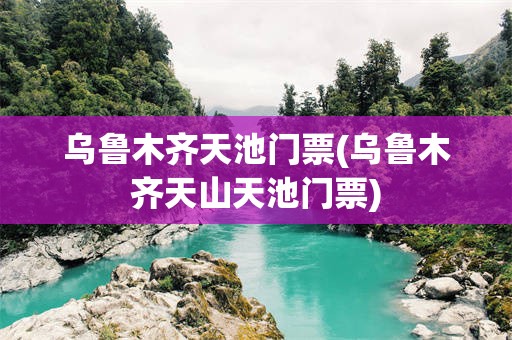 乌鲁木齐天池门票(乌鲁木齐天山天池门票)