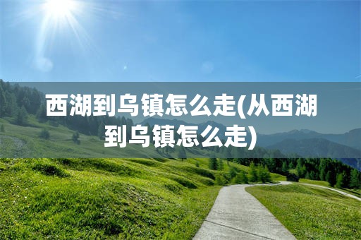 西湖到乌镇怎么走(从西湖到乌镇怎么走)