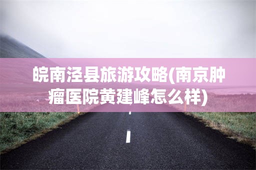 皖南泾县旅游攻略(南京肿瘤医院黄建峰怎么样)
