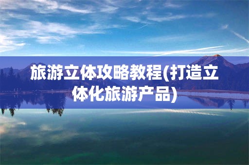 旅游立体攻略教程(打造立体化旅游产品)