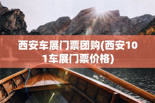 西安车展门票团购(西安101车展门票价格)