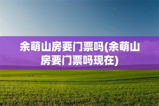 余萌山房要门票吗(余萌山房要门票吗现在)