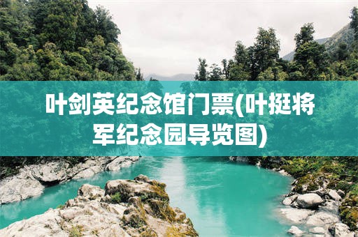 叶剑英纪念馆门票(叶挺将军纪念园导览图)