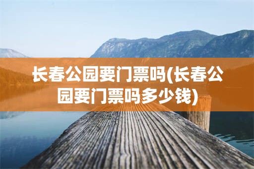长春公园要门票吗(长春公园要门票吗多少钱)