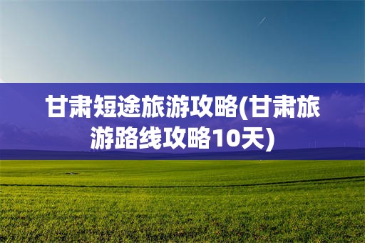 甘肃短途旅游攻略(甘肃旅游路线攻略10天)