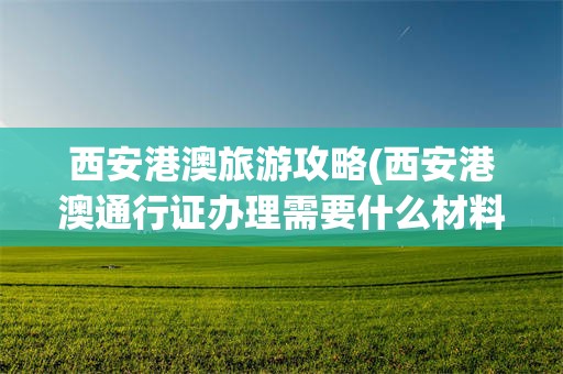 西安港澳旅游攻略(西安港澳通行证办理需要什么材料)