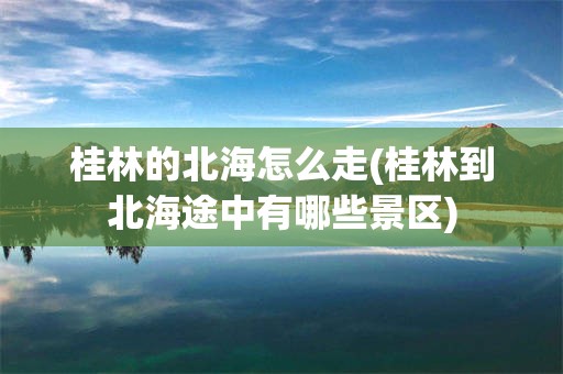桂林的北海怎么走(桂林到北海途中有哪些景区)