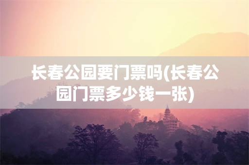 长春公园要门票吗(长春公园门票多少钱一张)