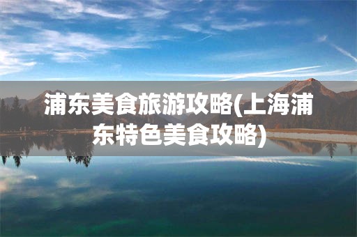浦东美食旅游攻略(上海浦东特色美食攻略)