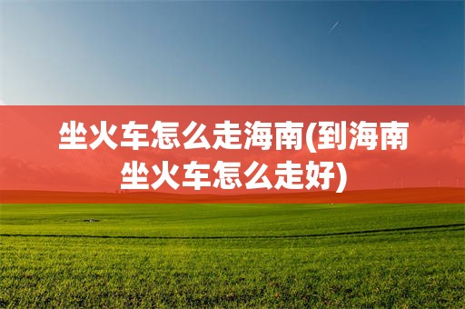 坐火车怎么走海南(到海南坐火车怎么走好)