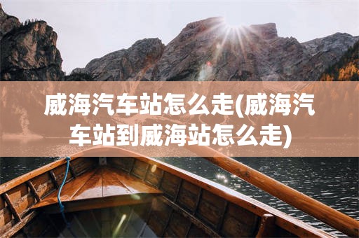 威海汽车站怎么走(威海汽车站到威海站怎么走)