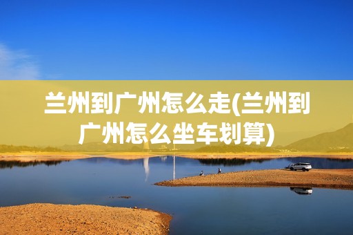 兰州到广州怎么走(兰州到广州怎么坐车划算)