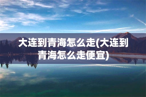 大连到青海怎么走(大连到青海怎么走便宜)