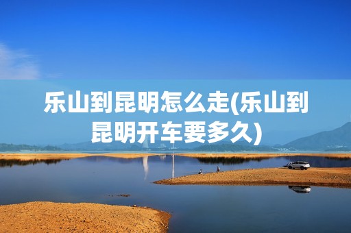 乐山到昆明怎么走(乐山到昆明开车要多久)