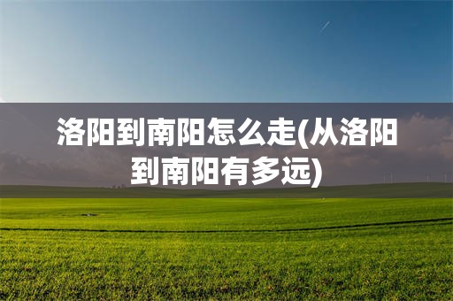 洛阳到南阳怎么走(从洛阳到南阳有多远)
