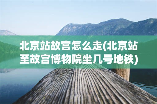 北京站故宫怎么走(北京站至故宫博物院坐几号地铁)