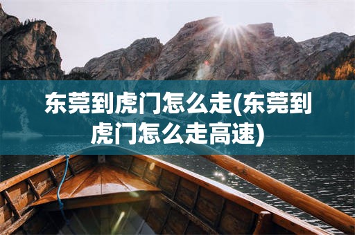 东莞到虎门怎么走(东莞到虎门怎么走高速)