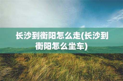 长沙到衡阳怎么走(长沙到衡阳怎么坐车)