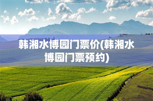 韩湘水博园门票价(韩湘水博园门票预约)