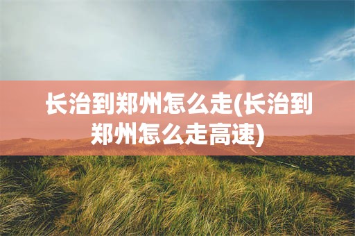 长治到郑州怎么走(长治到郑州怎么走高速)