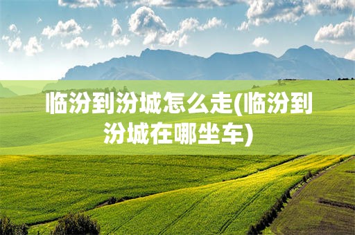 临汾到汾城怎么走(临汾到汾城在哪坐车)