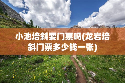 小池培斜要门票吗(龙岩培斜门票多少钱一张)
