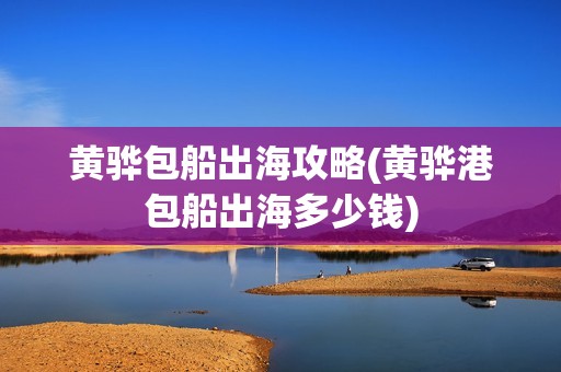 黄骅包船出海攻略(黄骅港包船出海多少钱)